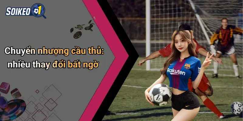 Chuyển nhượng cầu thủ: nhiều thay đổi bất ngờ